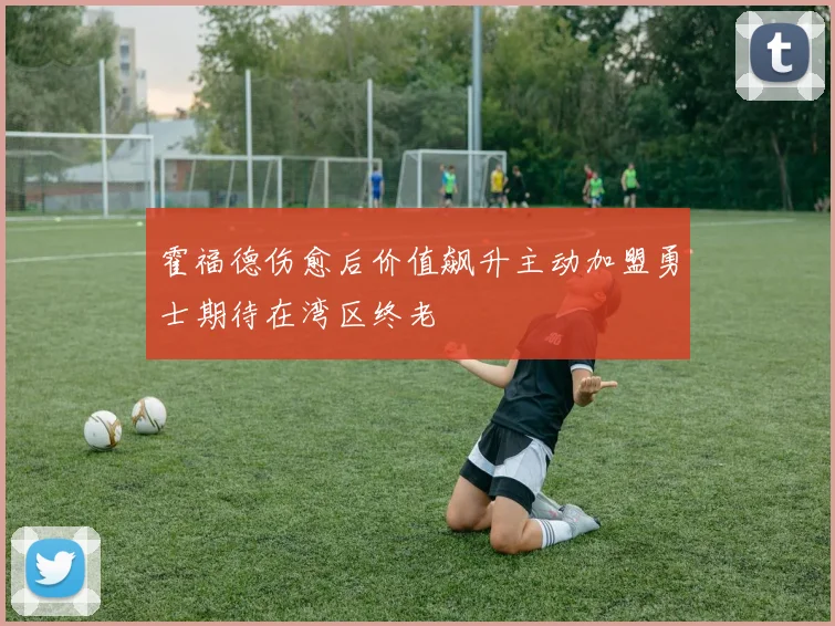 霍福德伤愈后价值飙升主动加盟勇士期待在湾区终老
