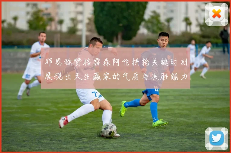 邓恩称赞格雷森阿伦拼抢关键时刻展现出天生赢家的气质与决胜能力