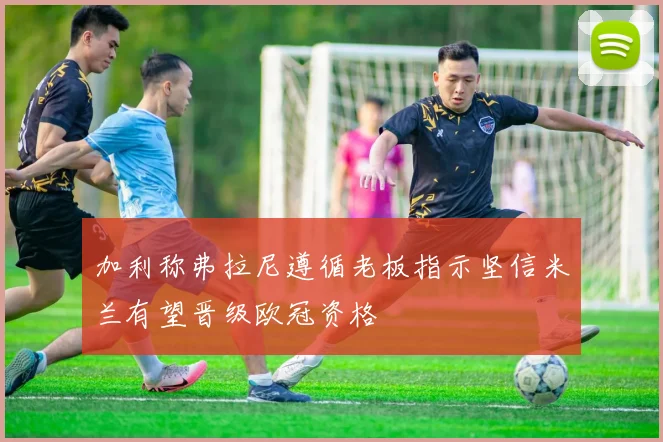 加利称弗拉尼遵循老板指示坚信米兰有望晋级欧冠资格