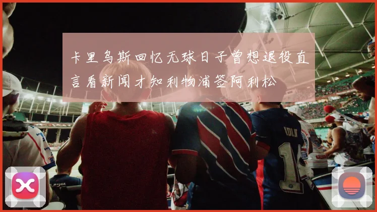 卡里乌斯回忆无球日子曾想退役直言看新闻才知利物浦签阿利松