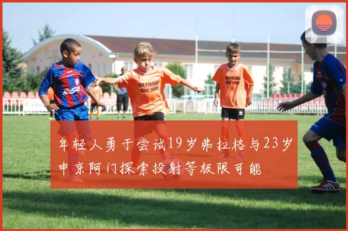 年轻人勇于尝试19岁弗拉格与23岁申京阿门探索投射等极限可能