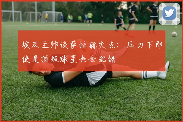 埃及主帅谈萨拉赫失点：压力下即使是顶级球星也会犯错