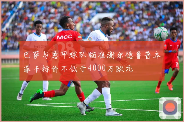 巴萨与意甲球队瞄准谢尔德鲁普本菲卡标价不低于4000万欧元