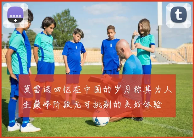 莫雷诺回忆在中国的岁月称其为人生巅峰阶段无可挑剔的美好体验