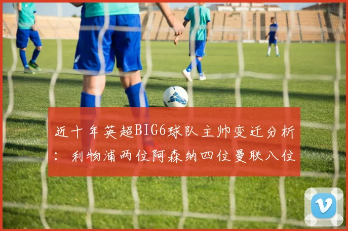 近十年英超BIG6球队主帅变迁分析：利物浦两位阿森纳四位曼联八位切尔西热刺十位