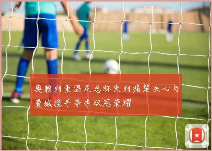 奥赖利重温足总杯失利痛楚决心与曼城携手争夺双冠荣耀